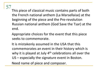 57
     This piece of classical music contains parts of both
     the French national anthem (La Marsellaise) at the
     beginning of the piece and the Pre-revolution
     Russian national anthem (God Save the Tsar) at the
     end.
     Appropriate choices for the event that this piece
     seeks to commemorate.
     It is mistakenly assumed in the USA that this
     commemorates an event in their history which is
     why it is played at July 4th celebrations all over the
     US – especially the signature event in Boston.
     Need name of piece and composer.
 