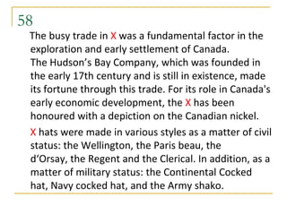 58
 The busy trade in X was a fundamental factor in the
 exploration and early settlement of Canada.
 The Hudson’s Bay Company, which was founded in
 the early 17th century and is still in existence, made
 its fortune through this trade. For its role in Canada's
 early economic development, the X has been
 honoured with a depiction on the Canadian nickel.
 X hats were made in various styles as a matter of civil
 status: the Wellington, the Paris beau, the
 d‘Orsay, the Regent and the Clerical. In addition, as a
 matter of military status: the Continental Cocked
 hat, Navy cocked hat, and the Army shako.
 