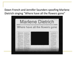 Dawn French and Jennifer Saunders spoofing Marlene
Dietrich singing “Where have all the flowers gone”
 