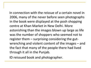 In connection with the reissue of a certain novel in
2006, many of the never before seen photographs
in the book were displayed at the posh shopping
centre at Khan Market in New Delhi. More
astonishing than the images blown up large as life
was the number of shoppers who seemed not to
register them – surprising considering the gut-
wrenching and violent content of the images – and
the fact that many of the people there had lived
through it all in the Punjab.
ID reissued book and photographer.
 