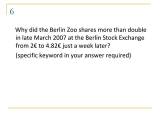 6
    Why did the Berlin Zoo shares more than double
    in late March 2007 at the Berlin Stock Exchange
    from 2€ to 4.82€ just a week later?
    (specific keyword in your answer required)
 