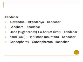 Kandahar
1. Alexandria – Iskandariya – Kandahar

2. Gandhara – Kandahar

3. Qand (sugar candy) + a-har (of river) – Kandahar

4. Kand (wall) + Har (stone mountain) – Kandahar

5. Gondophares – Gundopharron - Kandahar
 