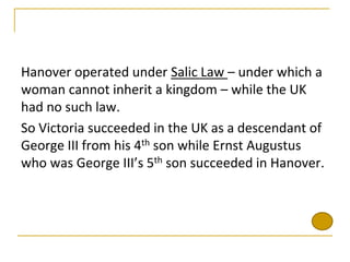 Hanover operated under Salic Law – under which a
woman cannot inherit a kingdom – while the UK
had no such law.
So Victoria succeeded in the UK as a descendant of
George III from his 4th son while Ernst Augustus
who was George III’s 5th son succeeded in Hanover.
 