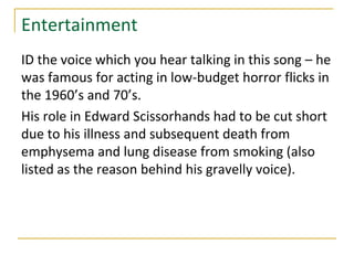 Entertainment
ID the voice which you hear talking in this song – he
was famous for acting in low-budget horror flicks in
the 1960’s and 70’s.
His role in Edward Scissorhands had to be cut short
due to his illness and subsequent death from
emphysema and lung disease from smoking (also
listed as the reason behind his gravelly voice).
 
