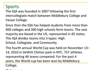 Sports
The IQA was founded in 2007 following the first
intercollegiate match between Middlebury College and
Vassar College.
Since then the IQA has helped students from more than
400 colleges and 300 high schools form teams. The vast
majority are based in the US, represented in 45 states.
The IQA divides teams into 3 types: High
School, Collegiate, and Community.
The fourth annual World Cup was held on November 13–
14, 2010 in DeWitt Clinton park in NYC. 757 athletes
representing 46 teams competed. For the past 4
years, the World cup has been won by Middlebury
College.
 