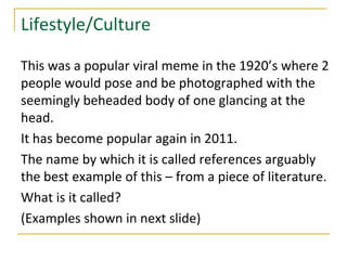 Lifestyle/Culture

This was a popular viral meme in the 1920’s where 2
people would pose and be photographed with the
seemingly beheaded body of one glancing at the
head.
It has become popular again in 2011.
The name by which it is called references arguably
the best example of this – from a piece of literature.
What is it called?
(Examples shown in next slide)
 