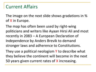 Current Affairs
The image on the next slide shows gradations in %
of X in Europe.
The map has often been used by right-wing
politicians and writers like Ayaan Hirsi Ali and most
recently in 2083 – A European Declaration of
Independence by Anders Brevik to demand
stronger laws and adherence to Constitutions.
They use a political neologism Y to describe what
they believe the continent will become in the next
50 years given current rates of X increasing.
 