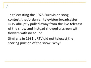 7
    In telecasting the 1978 Eurovision song
    contest, the Jordanian television broadcaster
    JRTV abruptly pulled away from the live telecast
    of the show and instead showed a screen with
    flowers with no sound.
    Similarly in 1981, JRTV did not telecast the
    scoring portion of the show. Why?
 
