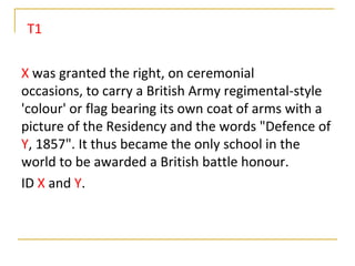 T1

X was granted the right, on ceremonial
occasions, to carry a British Army regimental-style
'colour' or flag bearing its own coat of arms with a
picture of the Residency and the words "Defence of
Y, 1857". It thus became the only school in the
world to be awarded a British battle honour.
ID X and Y.
 