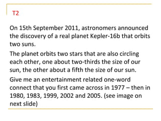 T2

On 15th September 2011, astronomers announced
the discovery of a real planet Kepler-16b that orbits
two suns.
The planet orbits two stars that are also circling
each other, one about two-thirds the size of our
sun, the other about a fifth the size of our sun.
Give me an entertainment related one-word
connect that you first came across in 1977 – then in
1980, 1983, 1999, 2002 and 2005. (see image on
next slide)
 