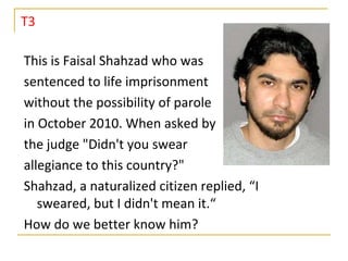 T3

This is Faisal Shahzad who was
sentenced to life imprisonment
without the possibility of parole
in October 2010. When asked by
the judge "Didn't you swear
allegiance to this country?"
Shahzad, a naturalized citizen replied, “I
   sweared, but I didn't mean it.“
How do we better know him?
 