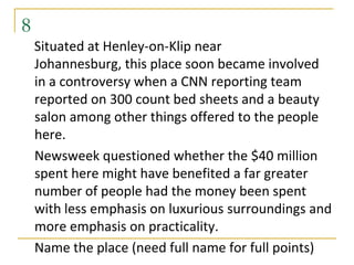 8
    Situated at Henley-on-Klip near
    Johannesburg, this place soon became involved
    in a controversy when a CNN reporting team
    reported on 300 count bed sheets and a beauty
    salon among other things offered to the people
    here.
    Newsweek questioned whether the $40 million
    spent here might have benefited a far greater
    number of people had the money been spent
    with less emphasis on luxurious surroundings and
    more emphasis on practicality.
    Name the place (need full name for full points)
 
