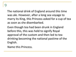 9
    The national drink of England around this time
    was ale. However, after a long sea voyage to
    marry its King, this Princess asked for a cup of tea
    as soon as she disembarked.
    Even though tea had been drunk in England
    before this, this was held to signify Royal
    approval of the custom and then led to tea
    drinking becoming the national pastime of the
    English.
    Name this Princess.
 