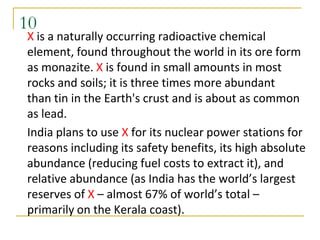 10
X is a naturally occurring radioactive chemical
element, found throughout the world in its ore form
as monazite. X is found in small amounts in most
rocks and soils; it is three times more abundant
than tin in the Earth's crust and is about as common
as lead.
India plans to use X for its nuclear power stations for
reasons including its safety benefits, its high absolute
abundance (reducing fuel costs to extract it), and
relative abundance (as India has the world’s largest
reserves of X – almost 67% of world’s total –
primarily on the Kerala coast).
 