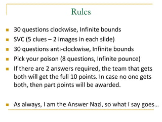 Rules
   30 questions clockwise, Infinite bounds
   SVC (5 clues – 2 images in each slide)
   30 questions anti-clockwise, Infinite bounds
   Pick your poison (8 questions, Infinite pounce)
   If there are 2 answers required, the team that gets
    both will get the full 10 points. In case no one gets
    both, then part points will be awarded.

   As always, I am the Answer Nazi, so what I say goes…
 