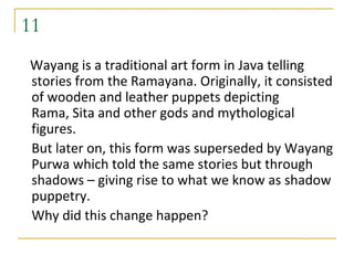 11
Wayang is a traditional art form in Java telling
stories from the Ramayana. Originally, it consisted
of wooden and leather puppets depicting
Rama, Sita and other gods and mythological
figures.
But later on, this form was superseded by Wayang
Purwa which told the same stories but through
shadows – giving rise to what we know as shadow
puppetry.
Why did this change happen?
 