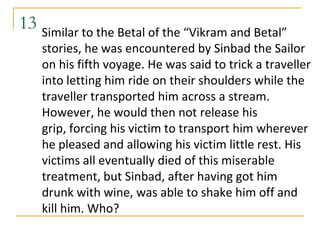 13 Similar to the Betal of the “Vikram and Betal”
    stories, he was encountered by Sinbad the Sailor
    on his fifth voyage. He was said to trick a traveller
    into letting him ride on their shoulders while the
    traveller transported him across a stream.
    However, he would then not release his
    grip, forcing his victim to transport him wherever
    he pleased and allowing his victim little rest. His
    victims all eventually died of this miserable
    treatment, but Sinbad, after having got him
    drunk with wine, was able to shake him off and
    kill him. Who?
 