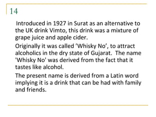 14
  Introduced in 1927 in Surat as an alternative to
 the UK drink Vimto, this drink was a mixture of
 grape juice and apple cider.
 Originally it was called ’Whisky No’, to attract
 alcoholics in the dry state of Gujarat. The name
 'Whisky No' was derived from the fact that it
 tastes like alcohol.
 The present name is derived from a Latin word
 implying it is a drink that can be had with family
 and friends.
 