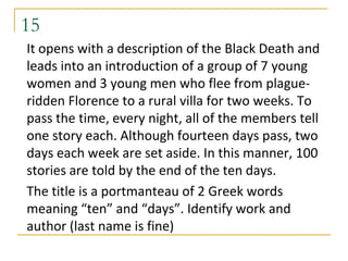 15
It opens with a description of the Black Death and
leads into an introduction of a group of 7 young
women and 3 young men who flee from plague-
ridden Florence to a rural villa for two weeks. To
pass the time, every night, all of the members tell
one story each. Although fourteen days pass, two
days each week are set aside. In this manner, 100
stories are told by the end of the ten days.
The title is a portmanteau of 2 Greek words
meaning “ten” and “days”. Identify work and
author (last name is fine)
 