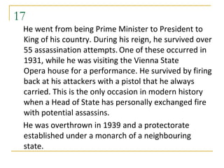 17
 He went from being Prime Minister to President to
 King of his country. During his reign, he survived over
 55 assassination attempts. One of these occurred in
 1931, while he was visiting the Vienna State
 Opera house for a performance. He survived by firing
 back at his attackers with a pistol that he always
 carried. This is the only occasion in modern history
 when a Head of State has personally exchanged fire
 with potential assassins.
 He was overthrown in 1939 and a protectorate
 established under a monarch of a neighbouring
 state.
 