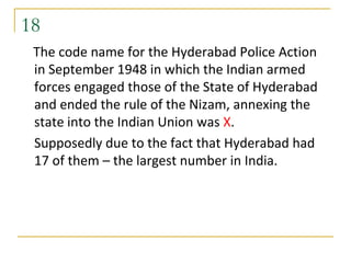18
 The code name for the Hyderabad Police Action
 in September 1948 in which the Indian armed
 forces engaged those of the State of Hyderabad
 and ended the rule of the Nizam, annexing the
 state into the Indian Union was X.
 Supposedly due to the fact that Hyderabad had
 17 of them – the largest number in India.
 