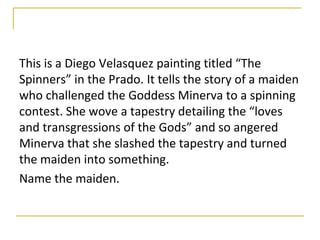 This is a Diego Velasquez painting titled “The
Spinners” in the Prado. It tells the story of a maiden
who challenged the Goddess Minerva to a spinning
contest. She wove a tapestry detailing the “loves
and transgressions of the Gods” and so angered
Minerva that she slashed the tapestry and turned
the maiden into something.
Name the maiden.
 