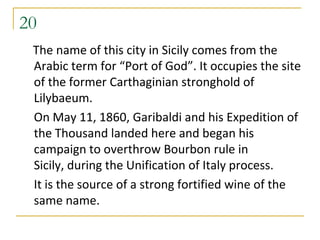 20
 The name of this city in Sicily comes from the
 Arabic term for “Port of God”. It occupies the site
 of the former Carthaginian stronghold of
 Lilybaeum.
 On May 11, 1860, Garibaldi and his Expedition of
 the Thousand landed here and began his
 campaign to overthrow Bourbon rule in
 Sicily, during the Unification of Italy process.
 It is the source of a strong fortified wine of the
 same name.
 