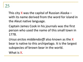 25
 This city X was the capital of Russian Alaska –
 with its name derived from the word for island in
 the Aleut native language.
 Captain James Cook in his journals was the first
 person who used the name of this small town in
 1778.
 Ursus arctos middendorffi also known as the X
 bear is native to this archipelago. It is the largest
 subspecies of brown bear in the world.
 What is X.
 