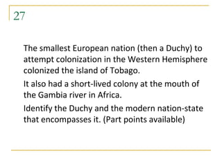 27

 The smallest European nation (then a Duchy) to
 attempt colonization in the Western Hemisphere
 colonized the island of Tobago.
 It also had a short-lived colony at the mouth of
 the Gambia river in Africa.
 Identify the Duchy and the modern nation-state
 that encompasses it. (Part points available)
 