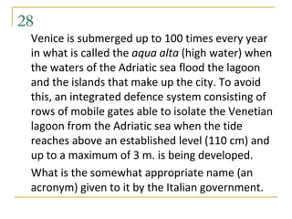 28
 Venice is submerged up to 100 times every year
 in what is called the aqua alta (high water) when
 the waters of the Adriatic sea flood the lagoon
 and the islands that make up the city. To avoid
 this, an integrated defence system consisting of
 rows of mobile gates able to isolate the Venetian
 lagoon from the Adriatic sea when the tide
 reaches above an established level (110 cm) and
 up to a maximum of 3 m. is being developed.
 What is the somewhat appropriate name (an
 acronym) given to it by the Italian government.
 