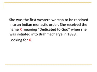 She was the first western woman to be received
into an Indian monastic order. She received the
name X meaning “Dedicated to God” when she
was initiated into Brahmacharya in 1898.
Looking for X.
 