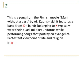 2

This is a song from the Finnish movie “Man
without a past” by Aki Kaurismaki. It features a
band from X – bands belonging to X typically
wear their quasi-military uniforms while
performing songs that portray an evangelical
Protestant viewpoint of life and religion.
ID X.
 