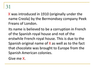 31
X was introduced in 1910 (originally under the
name Creola) by the Bermondsey company Peek
Freans of London.
Its name is believed to be a corruption in French
of the Spanish royal house and not of the
erstwhile French royal house. This is due to the
Spanish original name of X as well as to the fact
that chocolate was brought to Europe from the
Spanish American colonies.
Give me X.
 