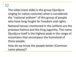 32
 The video (next slide) is the group Djurdjura
 singing (in native costume) what is considered
 the “national anthem” of this group of people
 who have long fought for freedom and rights.
 National heroes mentioned in the anthem are the
 priestess Kahina and the King Jugurtha. The name
 Djurdjura itself is the highest peak in the range of
 mountains that encompass the homeland of
 these people.
 How do we know the people better (Common
 name please)?
 