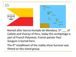 33




 Named after Garcia Hurtado de Mendoza, 5th ___ of
 Cañete and Viceroy of Peru, today this archipelago is
 part of French Polynesia. French painter Paul
 Gauguin is buried here.
 The 4th installment of the reality show Survivor was
 filmed on this island group.
 