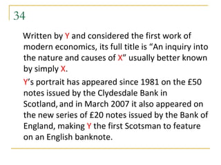 34
 Written by Y and considered the first work of
 modern economics, its full title is “An inquiry into
 the nature and causes of X” usually better known
 by simply X.
 Y’s portrait has appeared since 1981 on the £50
 notes issued by the Clydesdale Bank in
 Scotland, and in March 2007 it also appeared on
 the new series of £20 notes issued by the Bank of
 England, making Y the first Scotsman to feature
 on an English banknote.
 