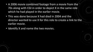 • A 2006 movie combined footage from a movie from the 
70s along with CGI in order to depict X in the same role 
which he had played in the earlier movie. 
• This was done because X had died in 2004 and the 
director wanted to use X for this role to create a link to the 
earlier movie. 
• Identify X and name the two movies. 
 