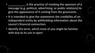 • ___________ is the practice of masking the sponsors of a 
message (e.g. political, advertising, or public relations) to 
give the appearance of it coming from the grassroots. 
• It is intended to give the statements the credibility of an 
independent entity by withholding information about the 
source's financial connection. 
• Identify the term, which most of you might be familiar 
with due to its use in sport. 
 