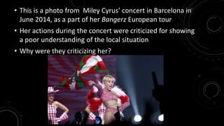 • This is a photo from Miley Cyrus’ concert in Barcelona in 
June 2014, as a part of her Bangerz European tour 
• Her actions during the concert were criticized for showing 
a poor understanding of the local situation 
• Why were they criticizing her? 
 