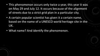 • This phenomenon occurs only twice a year, this year it was 
on May 29 and July 12. It occurs because of the alignment 
of streets due to a strict grid plan in a particular city. 
• A certain popular scientist has given it a certain name, 
based on the name of a UNESCO world heritage site in the 
UK. 
• What name? And identify the phenomenon. 
 