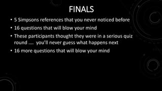 FINALS 
• 5 Simpsons references that you never noticed before 
• 16 questions that will blow your mind 
• These participants thought they were in a serious quiz 
round .… you’ll never guess what happens next 
• 16 more questions that will blow your mind 
 