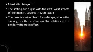 • Manhattanhenge 
• The setting sun aligns with the east–west streets 
of the main street grid in Manhattan 
• The term is derived from Stonehenge, where the 
sun aligns with the stones on the solstices with a 
similarly dramatic effect. 
 