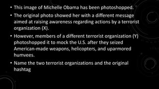 • This image of Michelle Obama has been photoshopped. 
• The original photo showed her with a different message 
aimed at raising awareness regarding actions by a terrorist 
organization (X). 
• However, members of a different terrorist organization (Y) 
photoshopped it to mock the U.S. after they seized 
American-made weapons, helicopters, and uparmored 
humvees. 
• Name the two terrorist organizations and the original 
hashtag 
 
