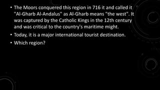 • The Moors conquered this region in 716 it and called it 
"Al-Gharb Al-Andalus" as Al-Gharb means "the west". It 
was captured by the Catholic Kings in the 12th century 
and was critical to the country's maritime might. 
• Today, it is a major international tourist destination. 
• Which region? 
 
