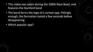 • This video was taken during the 100th Rose Bowl, and 
features the Stanford band 
• The band forms the logo of a certain app. Fittingly 
enough, the formation lasted a few seconds before 
disappearing. 
• Which popular app? 
 