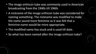 • The image orthicon tube was commonly used in American 
broadcasting from the 1940s till 1960s 
• A nickname of the image orthicon tube was considered for 
naming something. The nickname was modified to make 
the name sound more feminine as it was felt that a 
feminine name would be more appropriate. 
• The modified name has stuck and is used till date. 
• So what has been named after the image orthicon tube? 
 