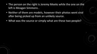 • The person on the right is Jeremy Meeks while the one on the 
left is Meagan Simmons . 
• Neither of them are models, however their photos went viral 
after being picked up from an unlikely source. 
• What was the source or simply what are these two people? 
 