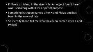 • Philae is an island in the river Nile. An object found here 
was used along with X for a special purpose. 
• Something has been named after X and Philae and has 
been in the news of late. 
• So identify X and tell me what has been named after X and 
Philae? 
 