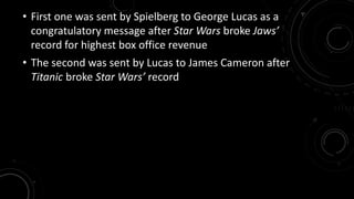 • First one was sent by Spielberg to George Lucas as a 
congratulatory message after Star Wars broke Jaws’ 
record for highest box office revenue 
• The second was sent by Lucas to James Cameron after 
Titanic broke Star Wars’ record 
 