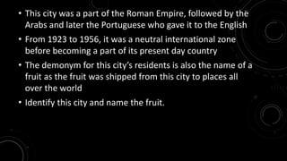• This city was a part of the Roman Empire, followed by the 
Arabs and later the Portuguese who gave it to the English 
• From 1923 to 1956, it was a neutral international zone 
before becoming a part of its present day country 
• The demonym for this city’s residents is also the name of a 
fruit as the fruit was shipped from this city to places all 
over the world 
• Identify this city and name the fruit. 
 